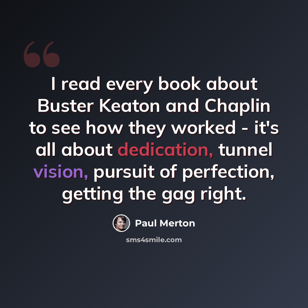 “I read every book about Buster Keaton and Chaplin to see how they worked - it's all about dedication, tunnel vision, pursuit of perfection, getting the gag right.” quote by Paul Merton