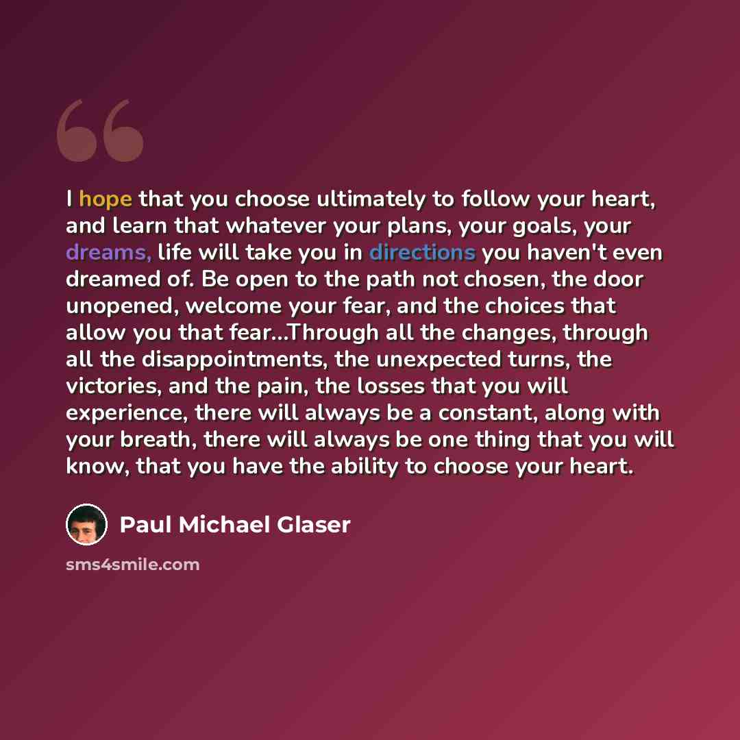 “I hope that you choose ultimately to follow your heart, and learn that whatever your plans, your goals, your dreams, life will take you in directions you haven't even dreamed of. Be open to the path not chosen, the door unopened, welcome your fear, and the choices that allow you that fear…Through…” quote by Paul Michael Glaser