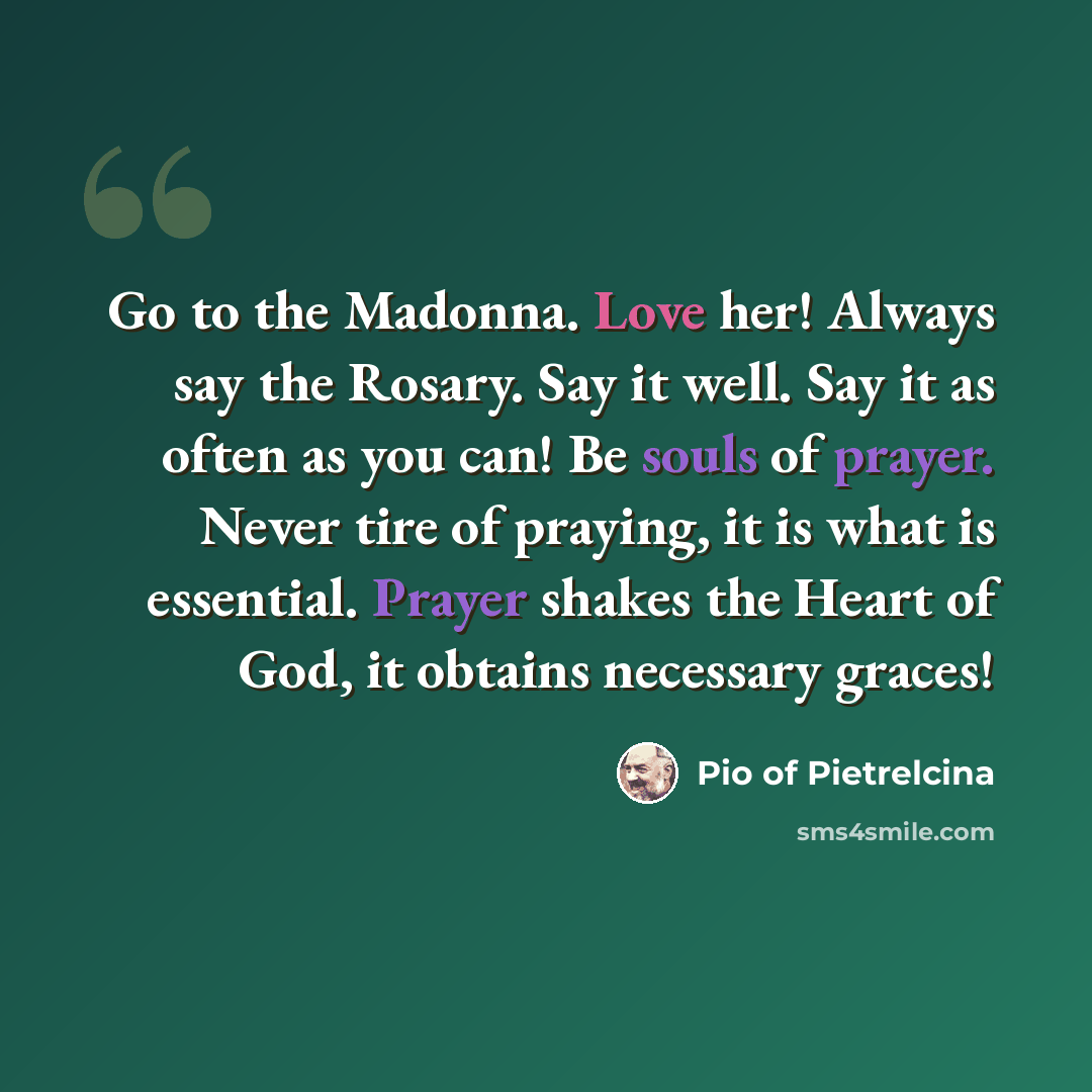 “Go to the Madonna. Love her! Always say the Rosary. Say it well. Say it as often as you can! Be souls of prayer. Never tire of praying, it is what is essential. Prayer shakes the Heart of God, it obtains necessary graces!” quote by Pio of Pietrelcina