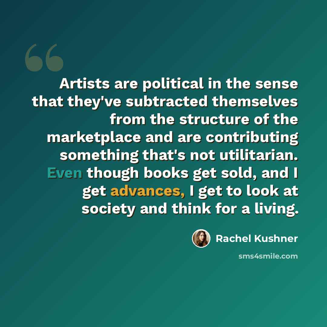 “Artists are political in the sense that they've subtracted themselves from the structure of the marketplace and are contributing something that's not utilitarian. Even though books get sold, and I get advances, I get to look at society and think for a living.” quote by Rachel Kushner