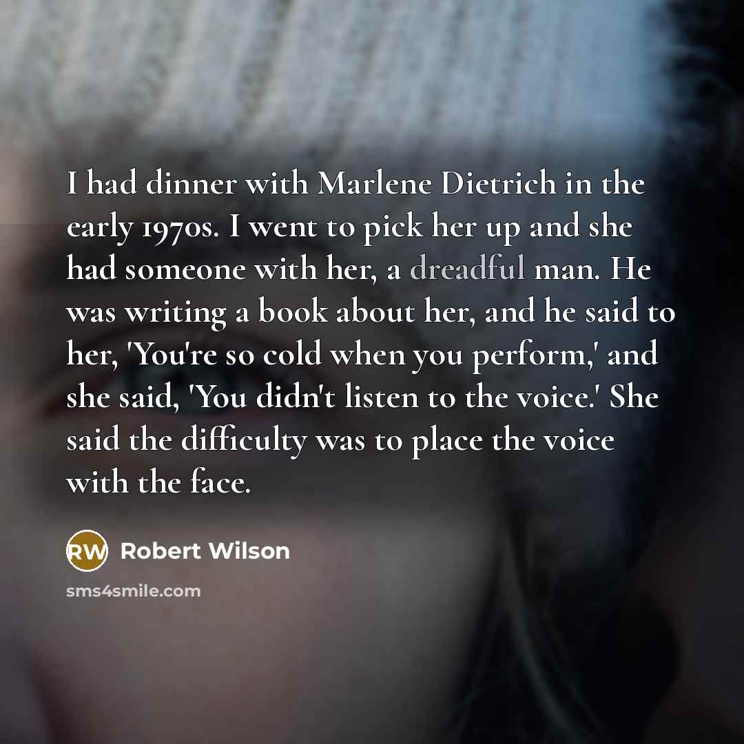 “I had dinner with Marlene Dietrich in the early 1970s. I went to pick her up and she had someone with her, a dreadful man. He was writing a book about her, and he said to her, 'You're so cold when you perform,' and she said, 'You didn't listen to the voice.' She said the difficulty was to place…” quote by Robert Wilson