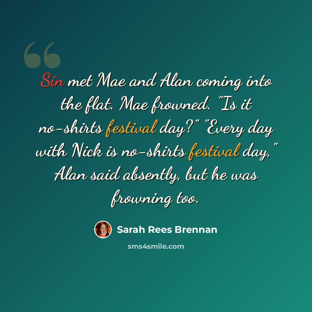 “Sin met Mae and Alan coming into the flat. Mae frowned. "Is it no-shirts festival day?" "Every day with Nick is no-shirts festival day," Alan said absently, but he was frowning too.” quote by Sarah Rees Brennan