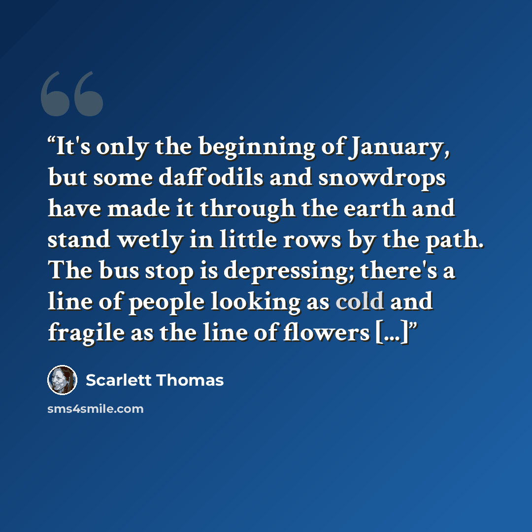 “It's only the beginning of January, but some daffodils and snowdrops have made it through the earth and stand wetly in little rows by the path. The bus stop is depressing; there's a line of people looking as cold and fragile as the line of flowers [...]” quote by Scarlett Thomas