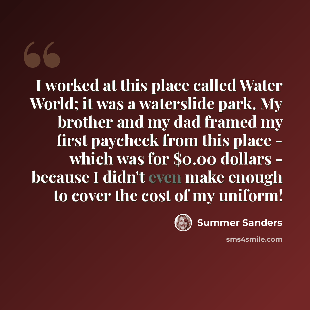 “I worked at this place called Water World; it was a waterslide park. My brother and my dad framed my first paycheck from this place - which was for $0.00 dollars - because I didn't even make enough to cover the cost of my uniform!” quote by Summer Sanders
