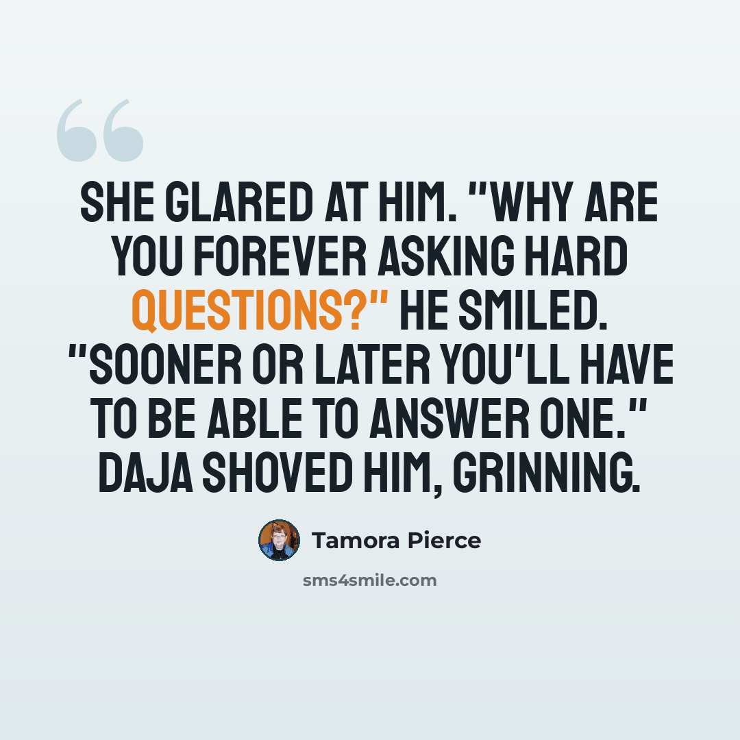 “She glared at him. "Why are you forever asking hard questions?" He smiled. "Sooner or later you'll have to be able to answer one." Daja shoved him, grinning.” quote by Tamora Pierce