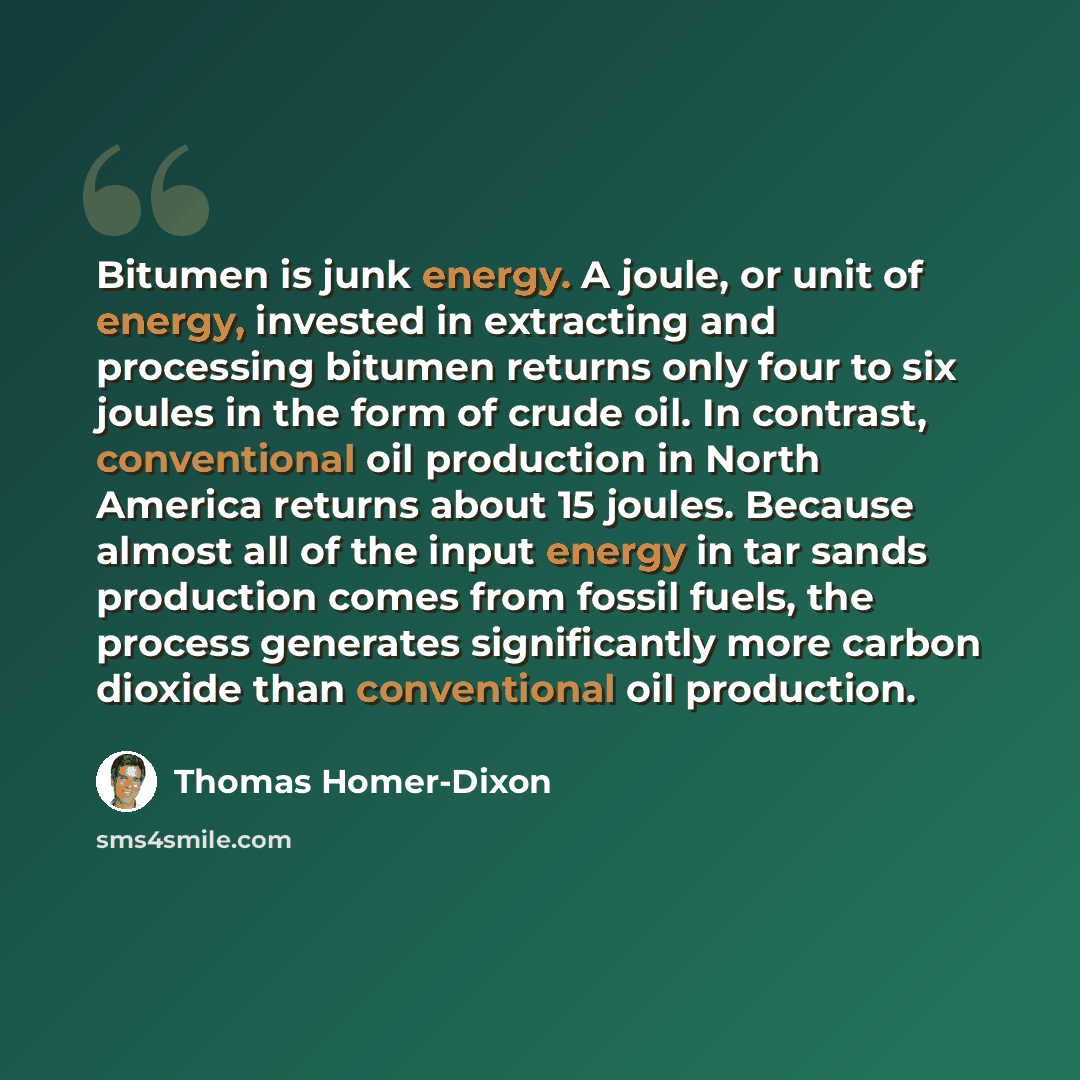 “Bitumen is junk energy. A joule, or unit of energy, invested in extracting and processing bitumen returns only four to six joules in the form of crude oil. In contrast, conventional oil production in North America returns about 15 joules. Because almost all of the input energy in tar sands…” quote by Thomas Homer-Dixon