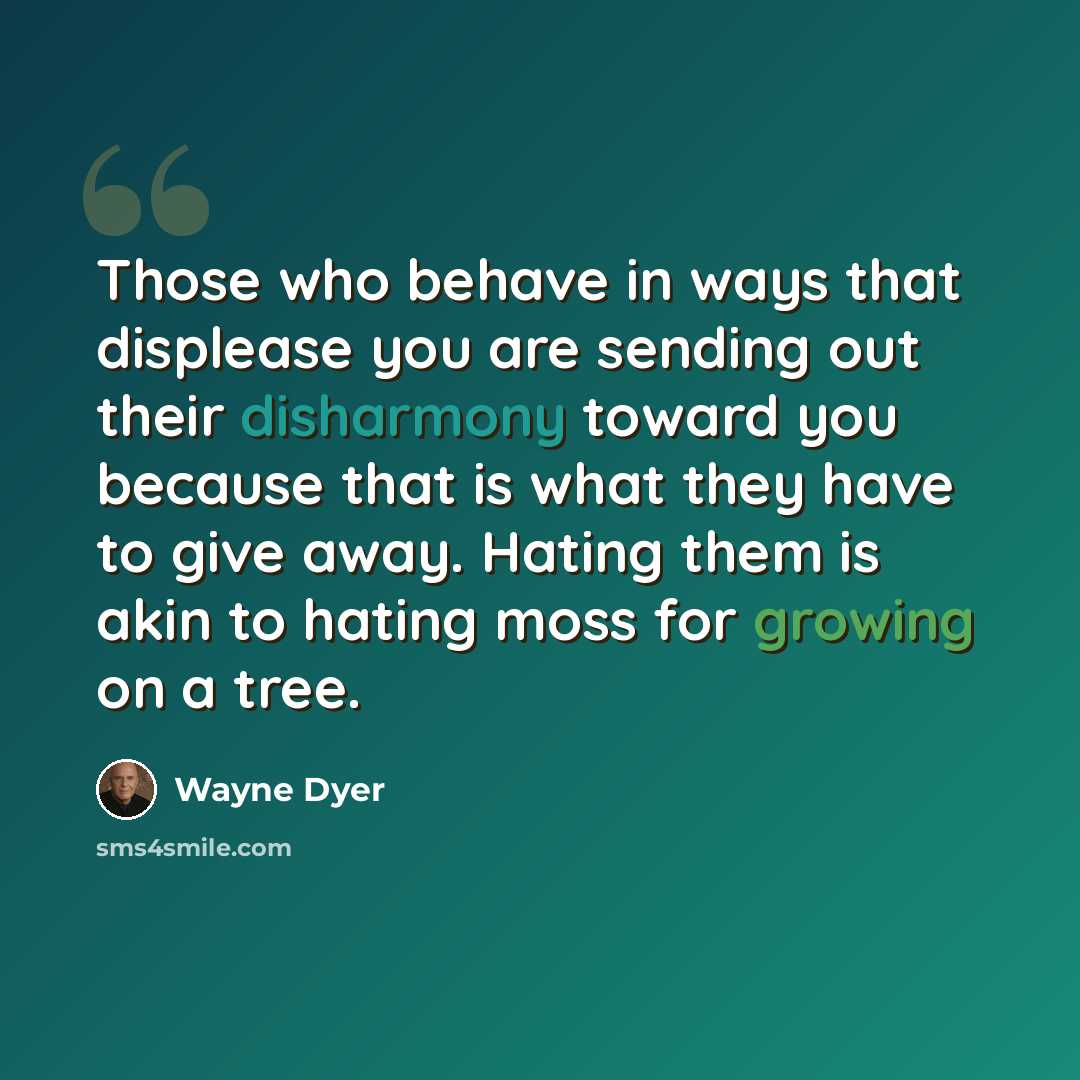 “Those who behave in ways that displease you are sending out their disharmony toward you because that is what they have to give away. Hating them is akin to hating moss for growing on a tree.” quote by Wayne Dyer