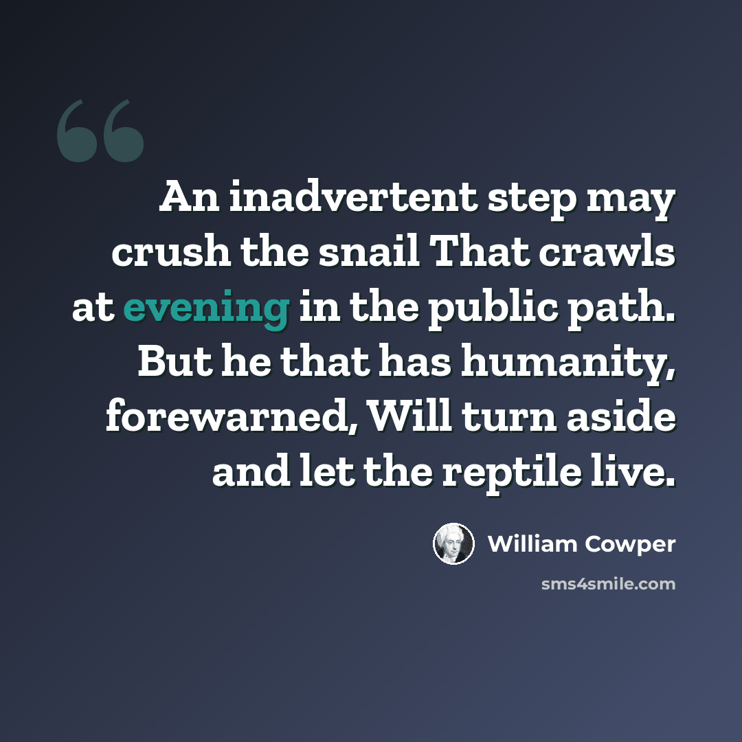 “An inadvertent step may crush the snail That crawls at evening in the public path. But he that has humanity, forewarned, Will turn aside and let the reptile live.” quote by William Cowper
