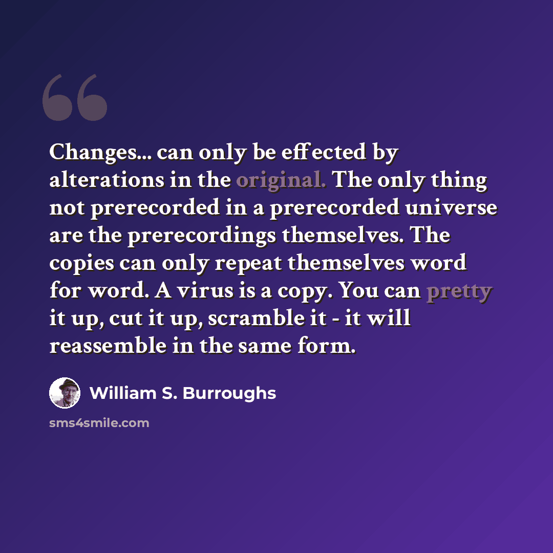 “Changes... can only be effected by alterations in the original. The only thing not prerecorded in a prerecorded universe are the prerecordings themselves. The copies can only repeat themselves word for word. A virus is a copy. You can pretty it up, cut it up, scramble it - it will reassemble in…” quote by William S. Burroughs