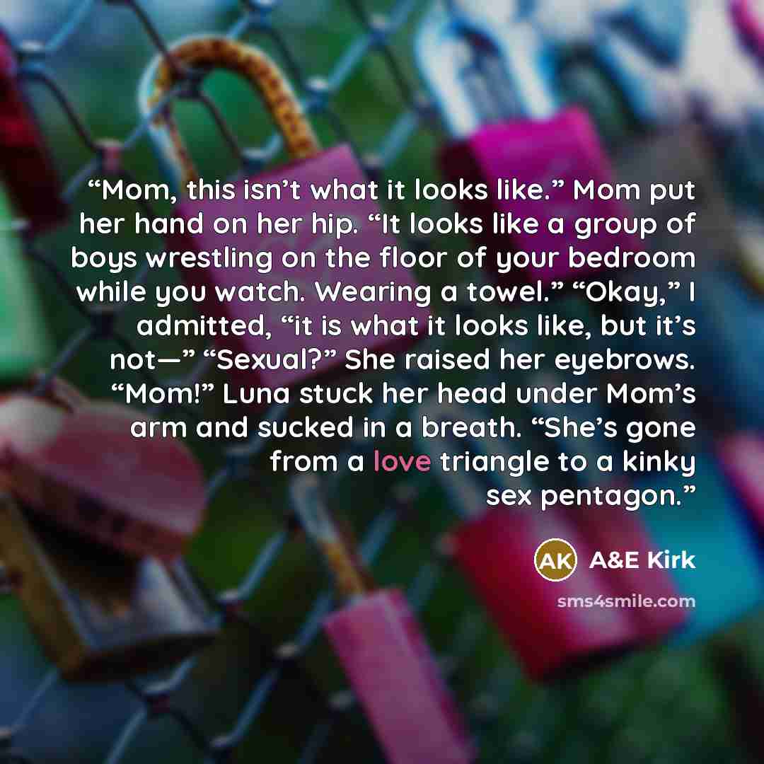 “Mom, this isn’t what it looks like.” Mom put her hand on her hip. “It looks like a group of boys wrestling on the floor of your bedroom while you watch. Wearing a towel.” “Okay,” I admitted, “it is what it looks like, but it’s not—” “Sexual?” She raised her eyebrows. “Mom!” Luna stuck her head…” quote by A&E Kirk