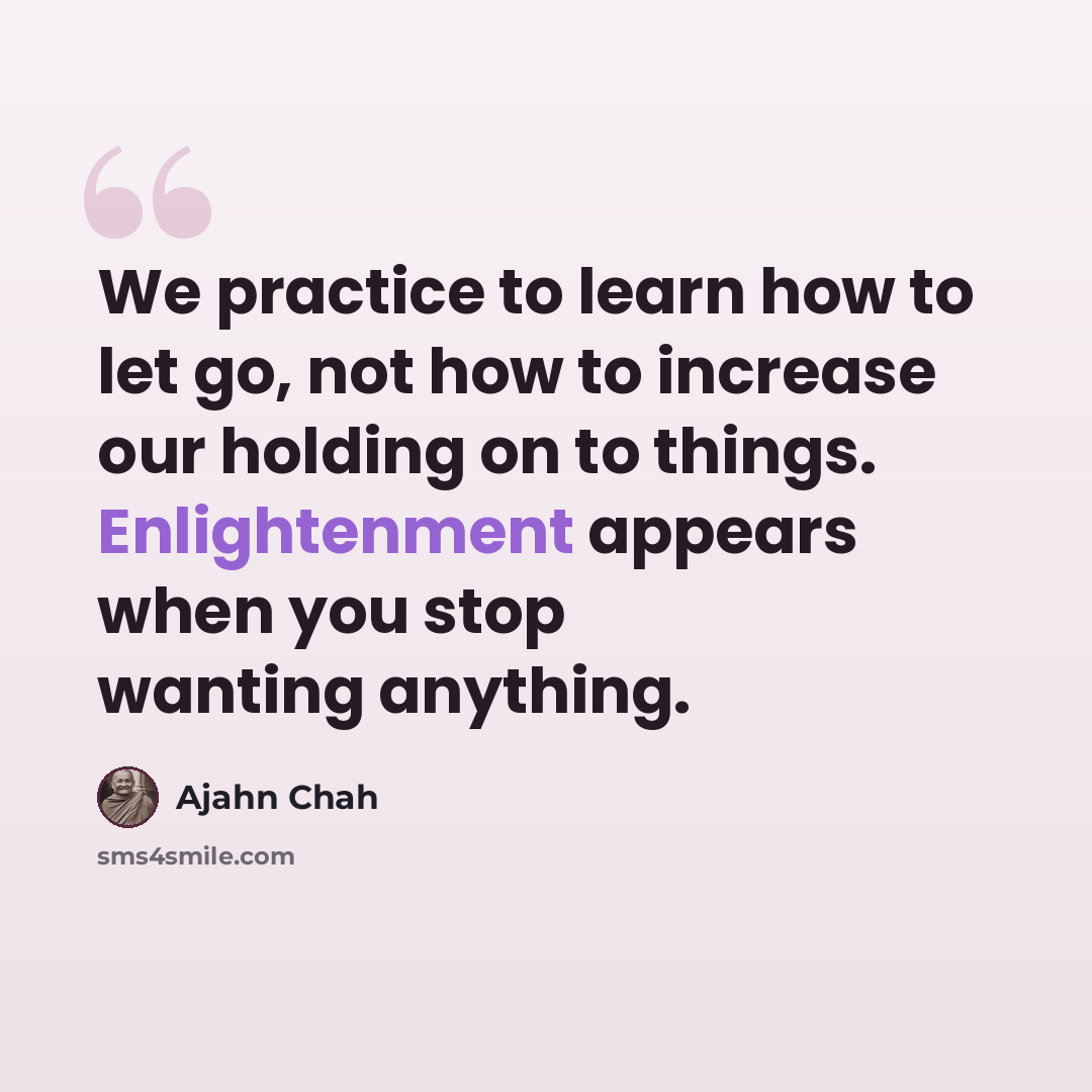 “We practice to learn how to let go, not how to increase our holding on to things. Enlightenment appears when you stop wanting anything.” quote by Ajahn Chah