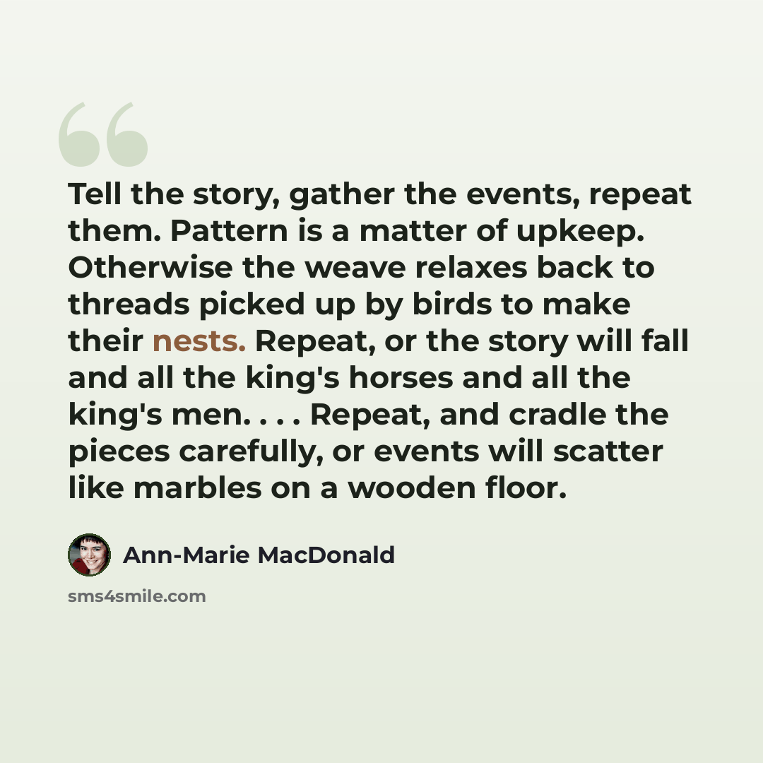 “Tell the story, gather the events, repeat them. Pattern is a matter of upkeep. Otherwise the weave relaxes back to threads picked up by birds to make their nests. Repeat, or the story will fall and all the king's horses and all the king's men. . . . Repeat, and cradle the pieces carefully, or…” quote by Ann-Marie MacDonald