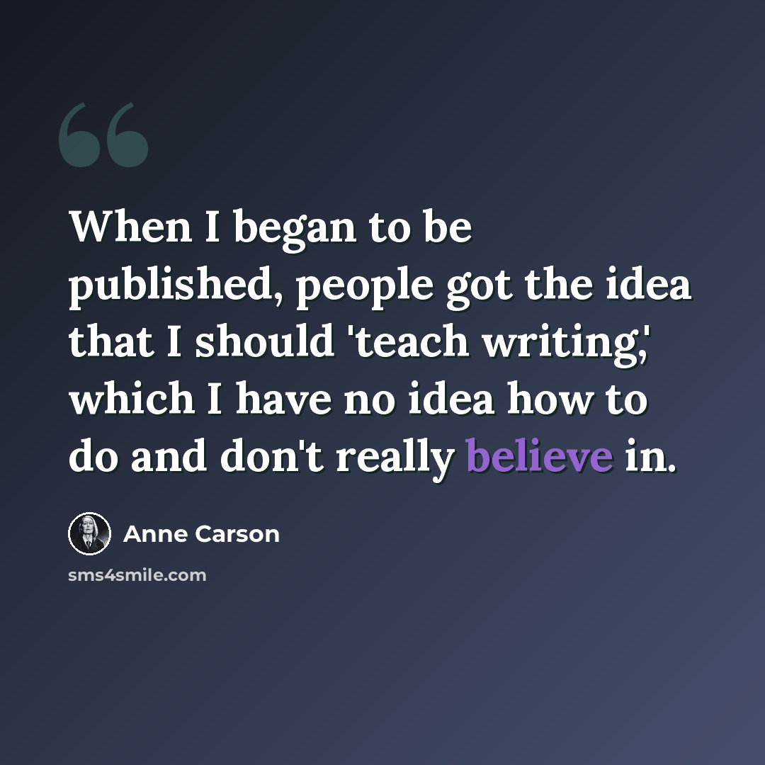 “When I began to be published, people got the idea that I should 'teach writing,' which I have no idea how to do and don't really believe in.” quote by Anne Carson