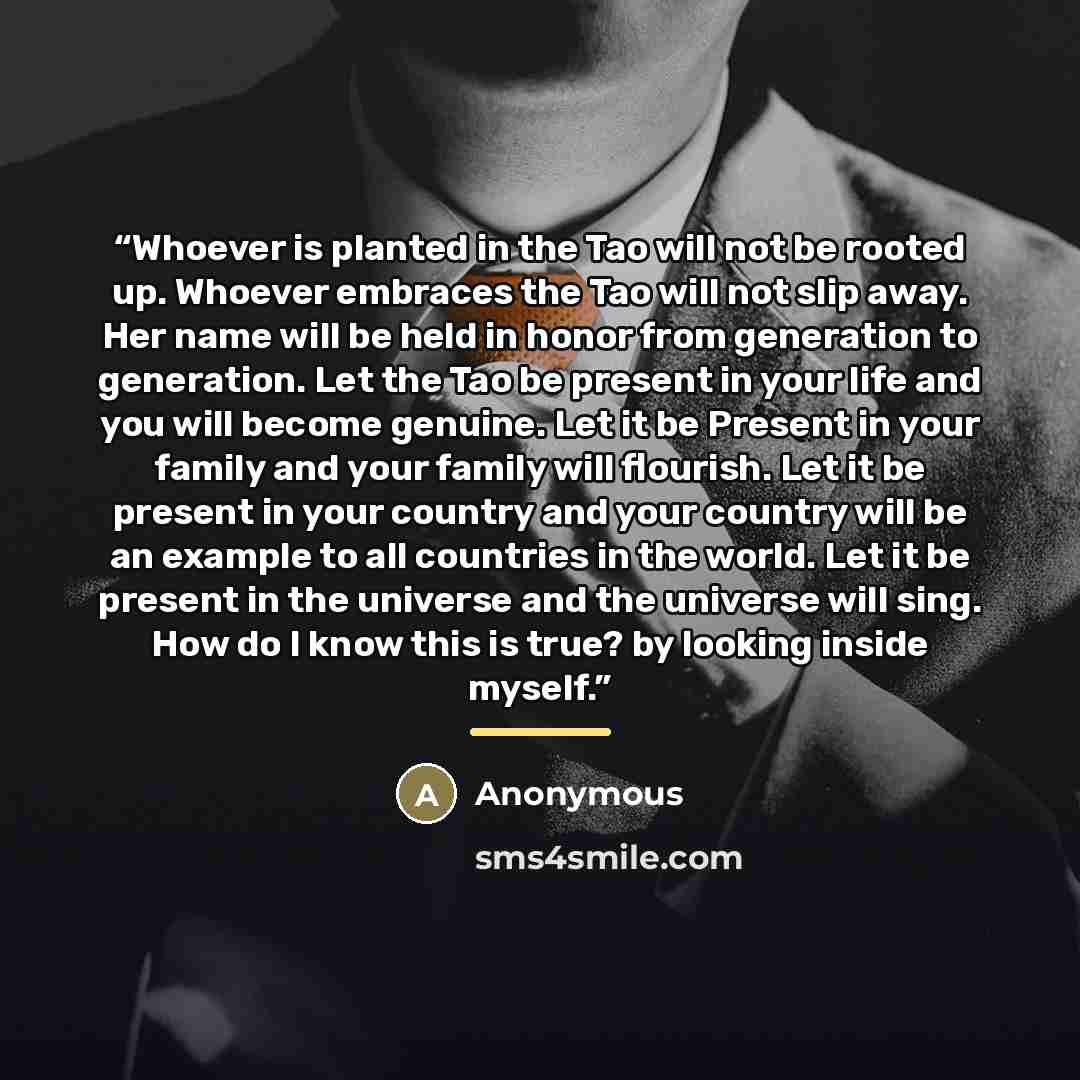 “Whoever is planted in the Tao will not be rooted up. Whoever embraces the Tao will not slip away. Her name will be held in honor from generation to generation. Let the Tao be present in your life and you will become genuine. Let it be Present in your family and your family will flourish. Let it be…” quote by Anonymous