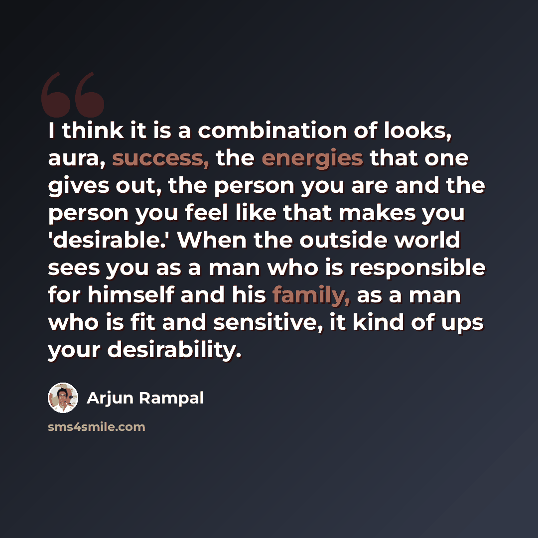 “I think it is a combination of looks, aura, success, the energies that one gives out, the person you are and the person you feel like that makes you 'desirable.' When the outside world sees you as a man who is responsible for himself and his family, as a man who is fit and sensitive, it kind of…” quote by Arjun Rampal