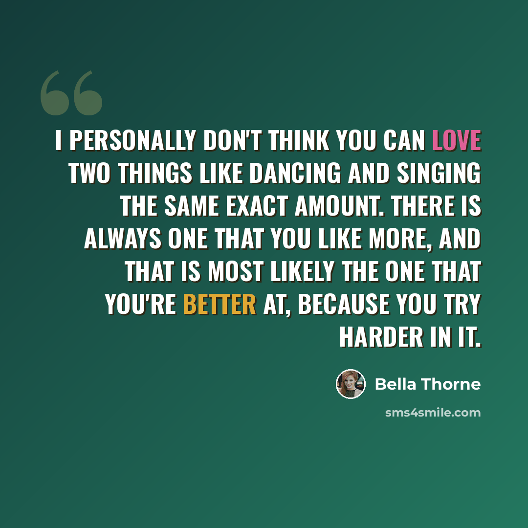 “I personally don't think you can love two things like dancing and singing the same exact amount. There is always one that you like more, and that is most likely the one that you're better at, because you try harder in it.” quote by Bella Thorne