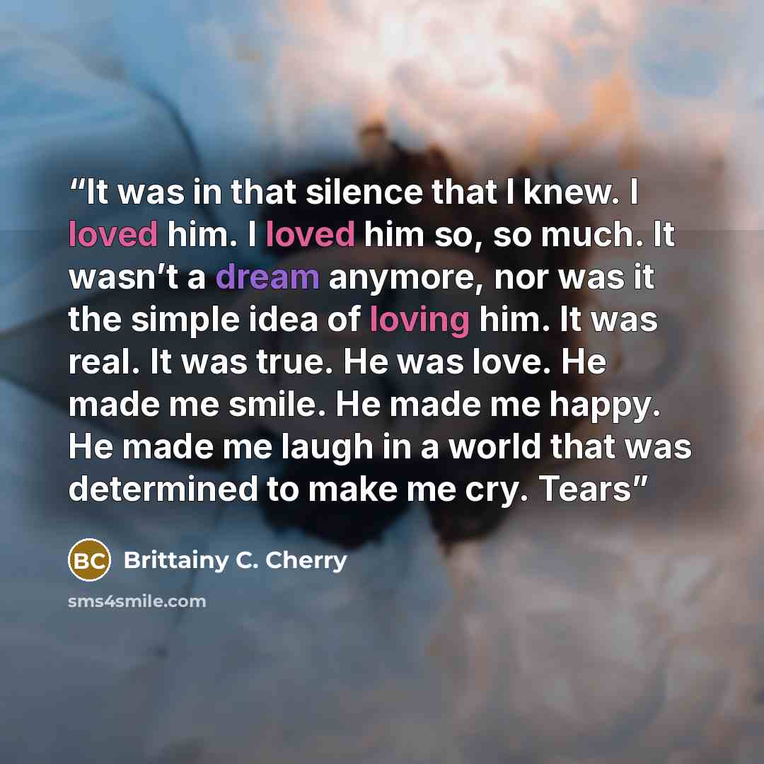 “It was in that silence that I knew. I loved him. I loved him so, so much. It wasn’t a dream anymore, nor was it the simple idea of loving him. It was real. It was true. He was love. He made me smile. He made me happy. He made me laugh in a world that was determined to make me cry. Tears” quote by Brittainy C. Cherry