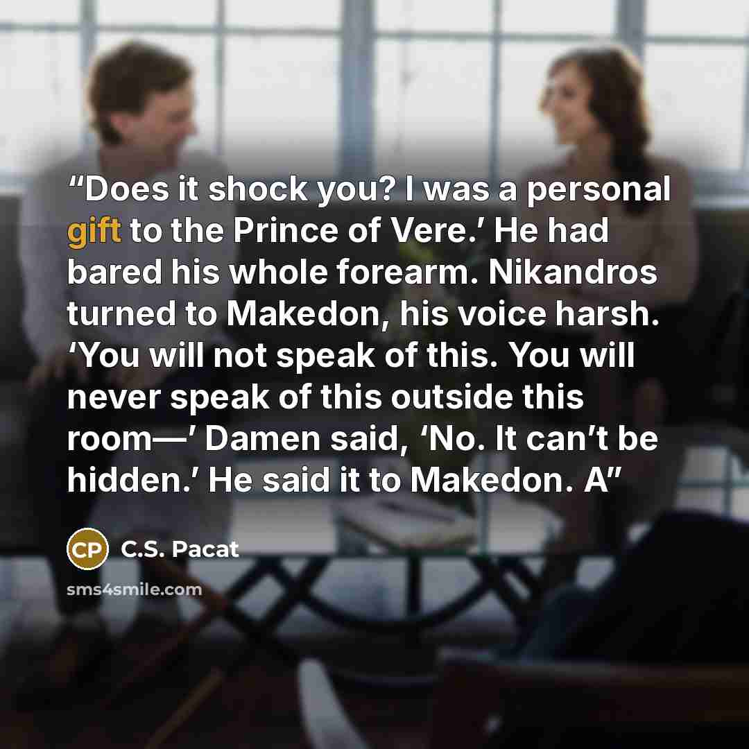 “Does it shock you? I was a personal gift to the Prince of Vere.’ He had bared his whole forearm. Nikandros turned to Makedon, his voice harsh. ‘You will not speak of this. You will never speak of this outside this room—’ Damen said, ‘No. It can’t be hidden.’ He said it to Makedon. A” quote by C.S. Pacat