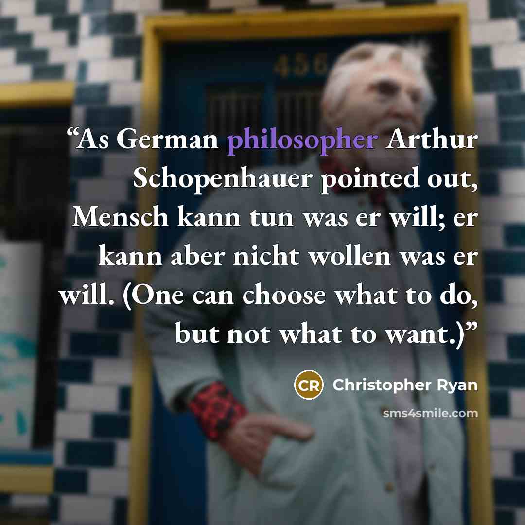 “As German philosopher Arthur Schopenhauer pointed out, Mensch kann tun was er will; er kann aber nicht wollen was er will. (One can choose what to do, but not what to want.)” quote by Christopher Ryan