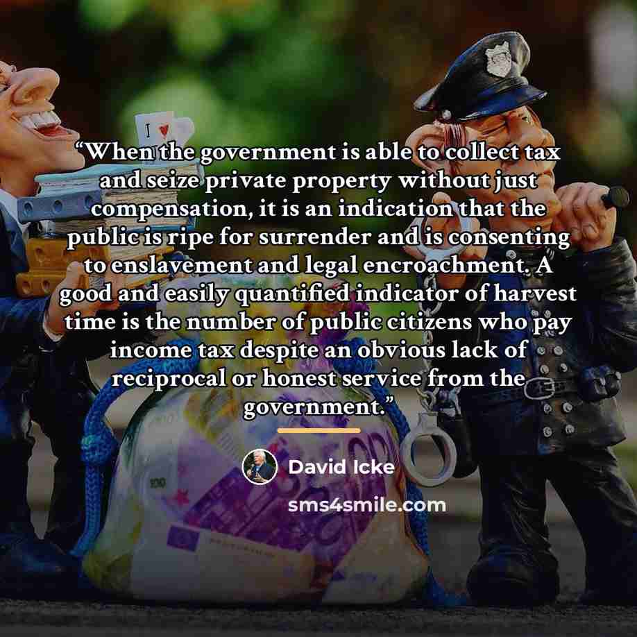 “When the government is able to collect tax and seize private property without just compensation, it is an indication that the public is ripe for surrender and is consenting to enslavement and legal encroachment. A good and easily quantified indicator of harvest time is the number of public…” quote by David Icke