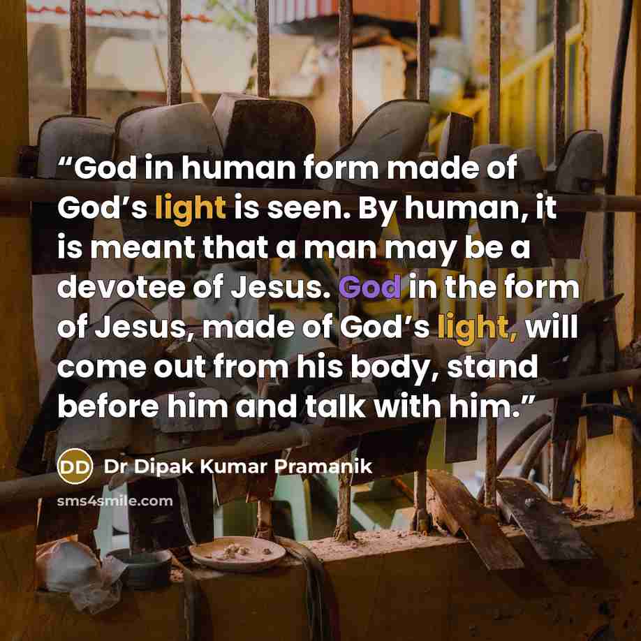 “God in human form made of God’s light is seen. By human, it is meant that a man may be a devotee of Jesus. God in the form of Jesus, made of God’s light, will come out from his body, stand before him and talk with him.” quote by Dr Dipak Kumar Pramanik