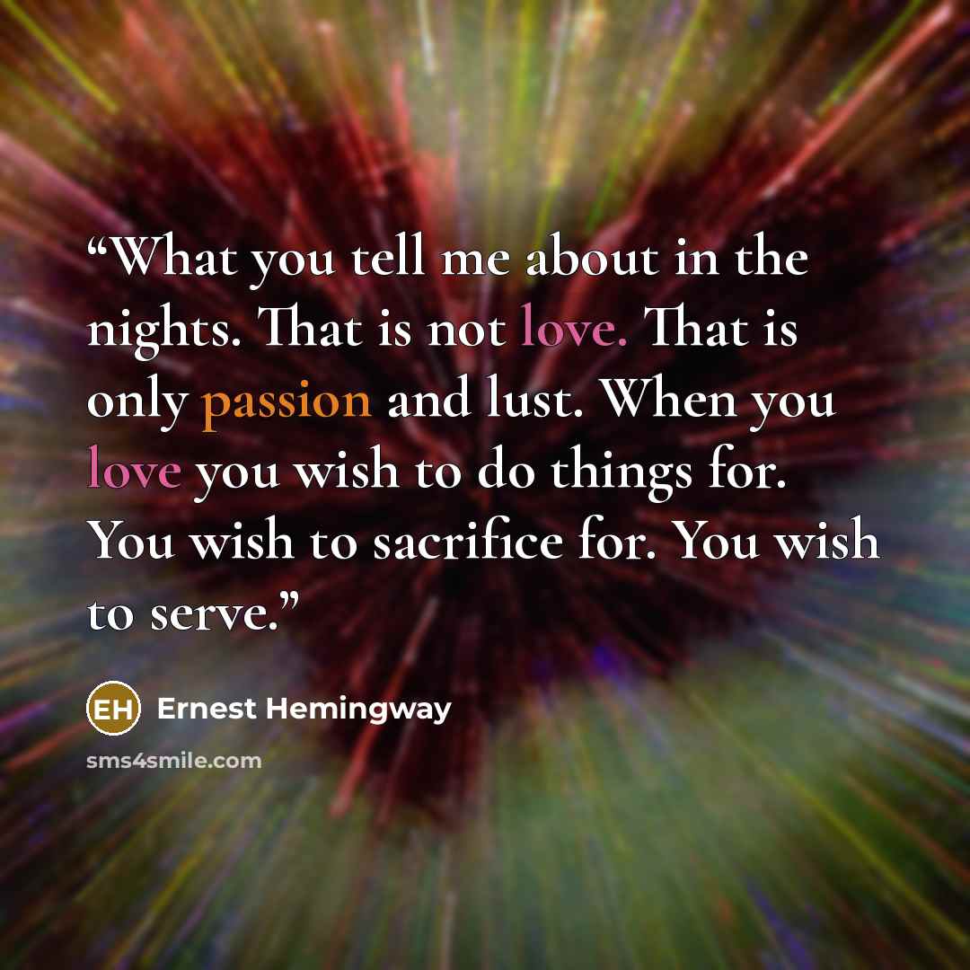 “What you tell me about in the nights. That is not love. That is only passion and lust. When you love you wish to do things for. You wish to sacrifice for. You wish to serve.” quote by Ernest Hemingway
