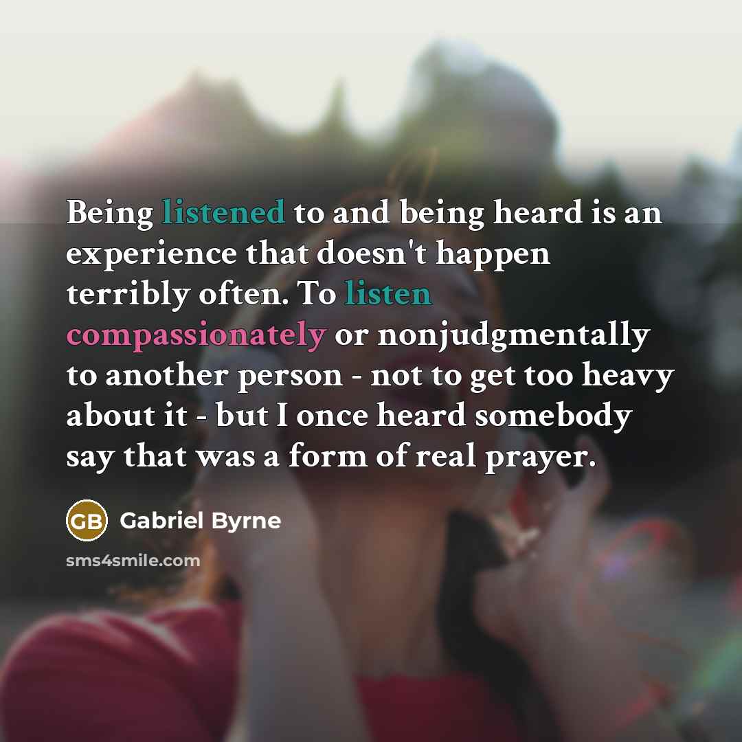 “Being listened to and being heard is an experience that doesn't happen terribly often. To listen compassionately or nonjudgmentally to another person - not to get too heavy about it - but I once heard somebody say that was a form of real prayer.” quote by Gabriel Byrne