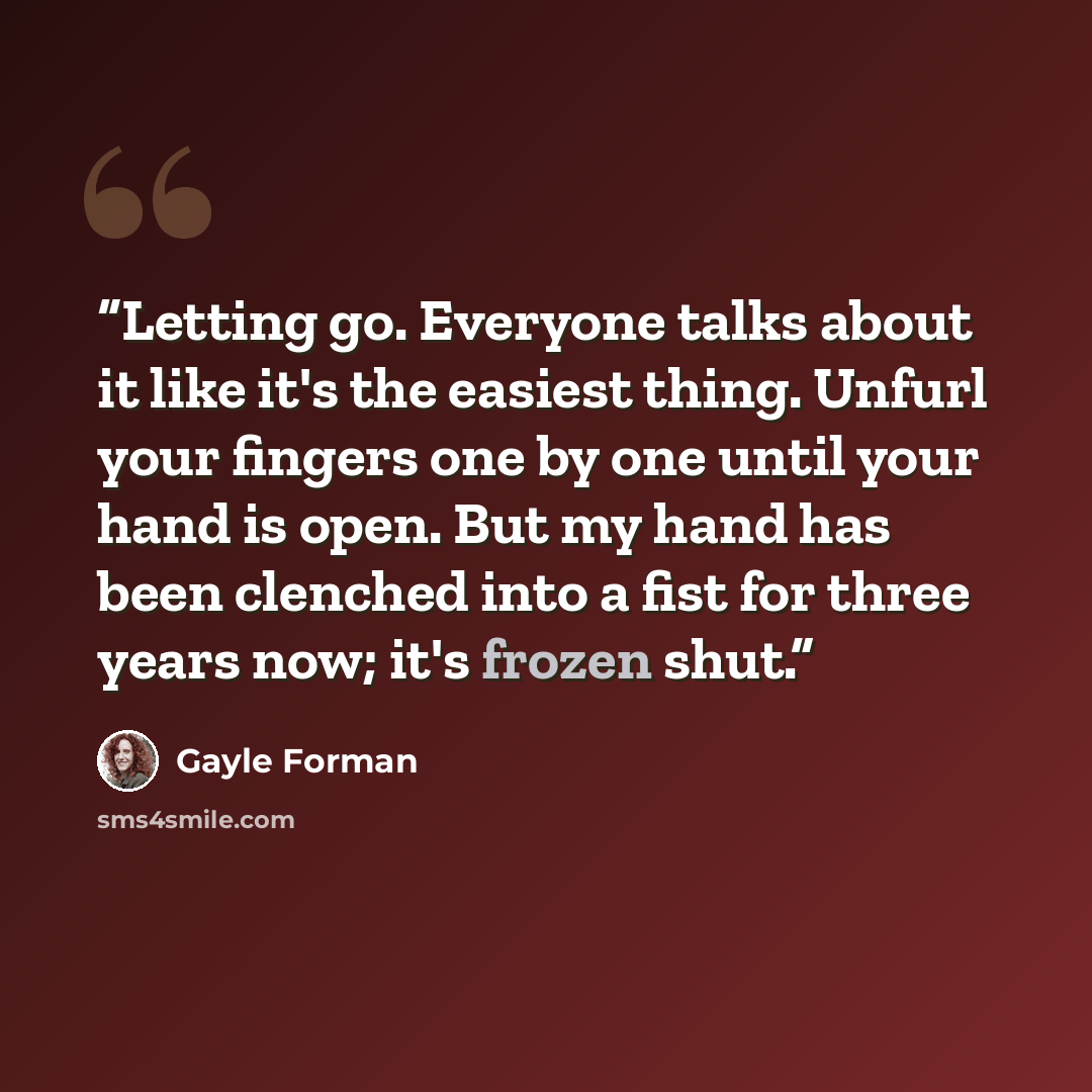“Letting go. Everyone talks about it like it's the easiest thing. Unfurl your fingers one by one until your hand is open. But my hand has been clenched into a fist for three years now; it's frozen shut.” quote by Gayle Forman