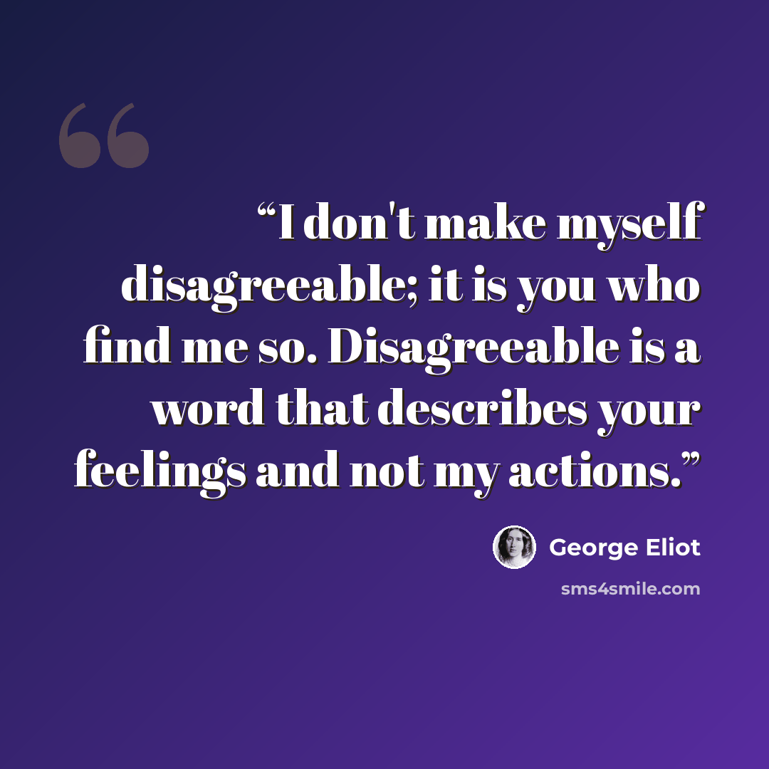 “I don't make myself disagreeable; it is you who find me so. Disagreeable is a word that describes your feelings and not my actions.” quote by George Eliot