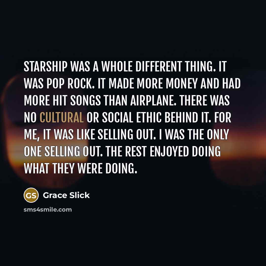 “Starship was a whole different thing. It was pop rock. It made more money and had more hit songs than Airplane. There was no cultural or social ethic behind it. For me, it was like selling out. I was the only one selling out. The rest enjoyed doing what they were doing.” quote by Grace Slick