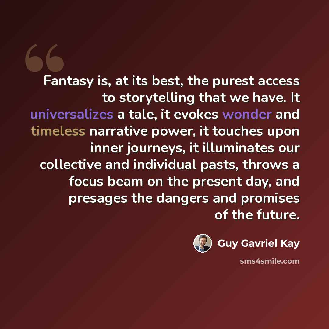 “Fantasy is, at its best, the purest access to storytelling that we have. It universalizes a tale, it evokes wonder and timeless narrative power, it touches upon inner journeys, it illuminates our collective and individual pasts, throws a focus beam on the present day, and presages the dangers and…” quote by Guy Gavriel Kay