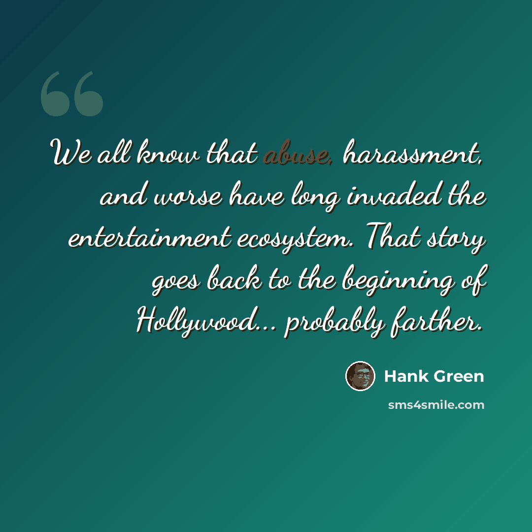 “We all know that abuse, harassment, and worse have long invaded the entertainment ecosystem. That story goes back to the beginning of Hollywood... probably farther.” quote by Hank Green