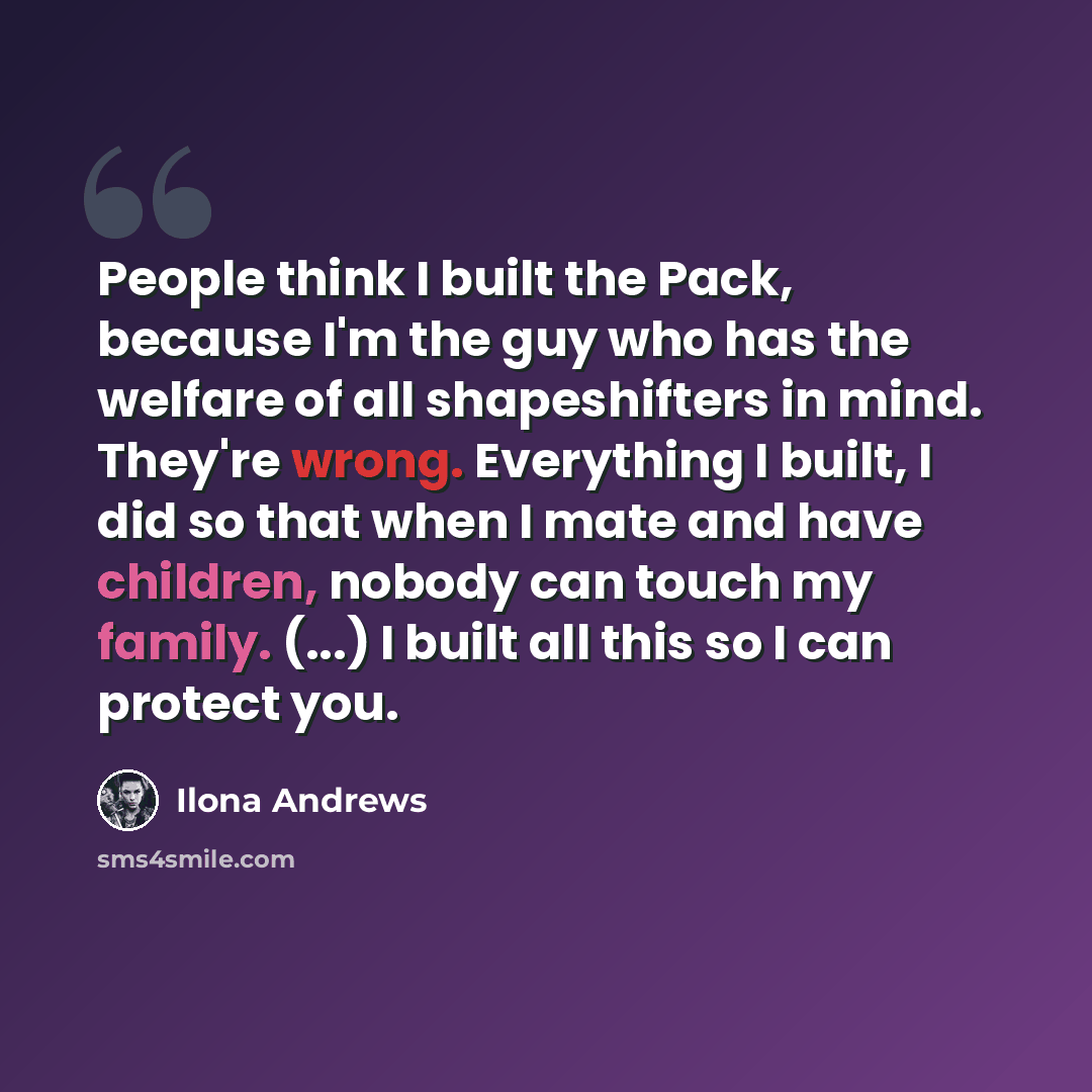 “People think I built the Pack, because I'm the guy who has the welfare of all shapeshifters in mind. They're wrong. Everything I built, I did so that when I mate and have children, nobody can touch my family. (...) I built all this so I can protect you.” quote by Ilona Andrews