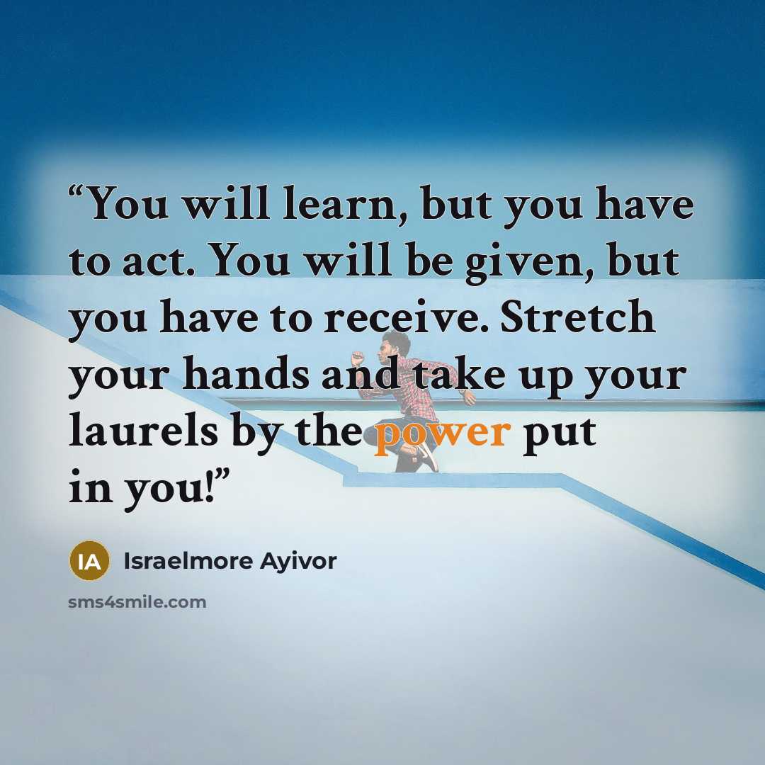 “You will learn, but you have to act. You will be given, but you have to receive. Stretch your hands and take up your laurels by the power put in you!” quote by Israelmore Ayivor