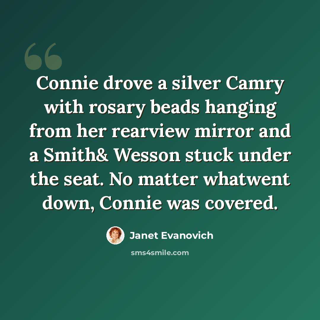 “Connie drove a silver Camry with rosary beads hanging from her rearview mirror and a Smith& Wesson stuck under the seat. No matter whatwent down, Connie was covered.” quote by Janet Evanovich