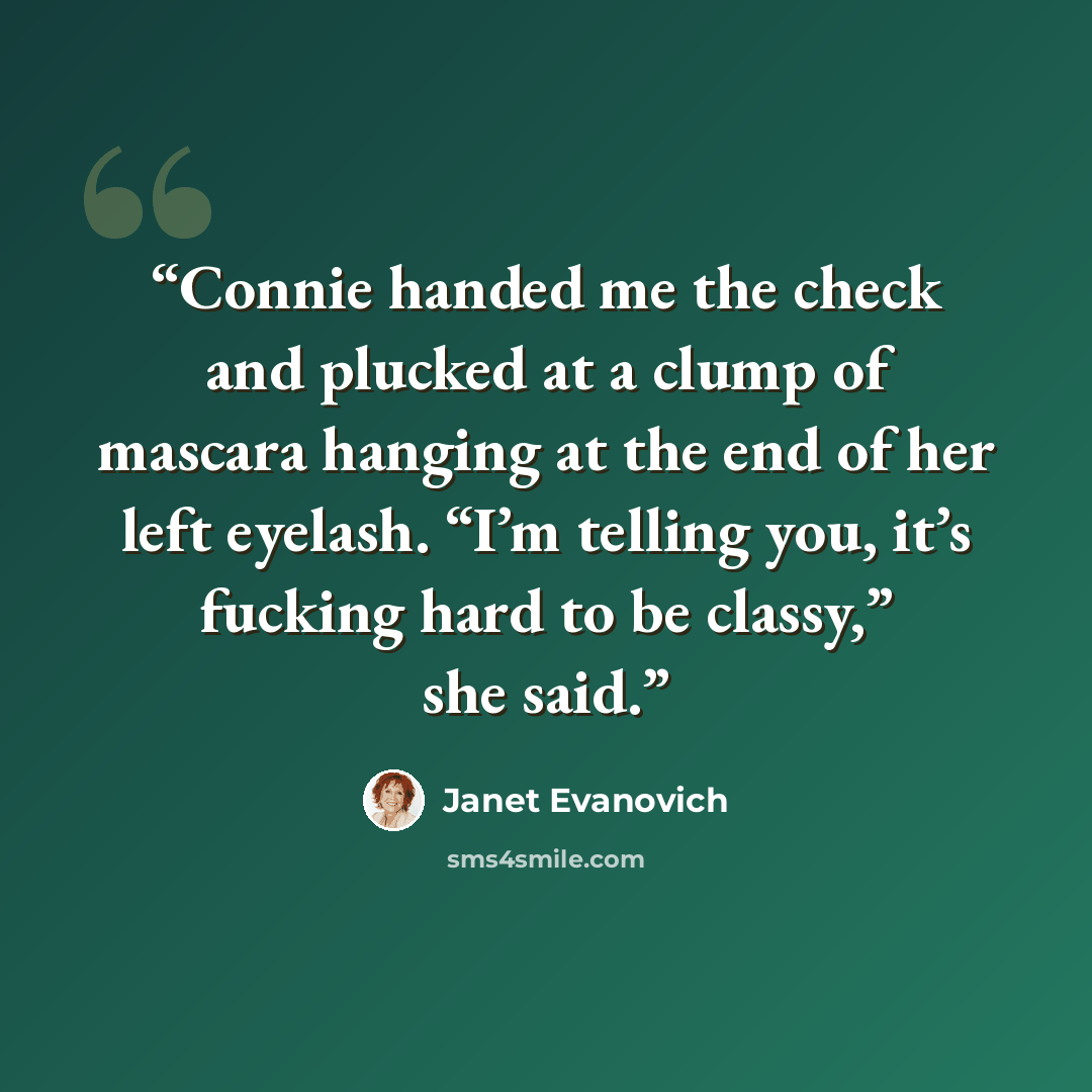 “Connie handed me the check and plucked at a clump of mascara hanging at the end of her left eyelash. “I’m telling you, it’s fucking hard to be classy,” she said.” quote by Janet Evanovich