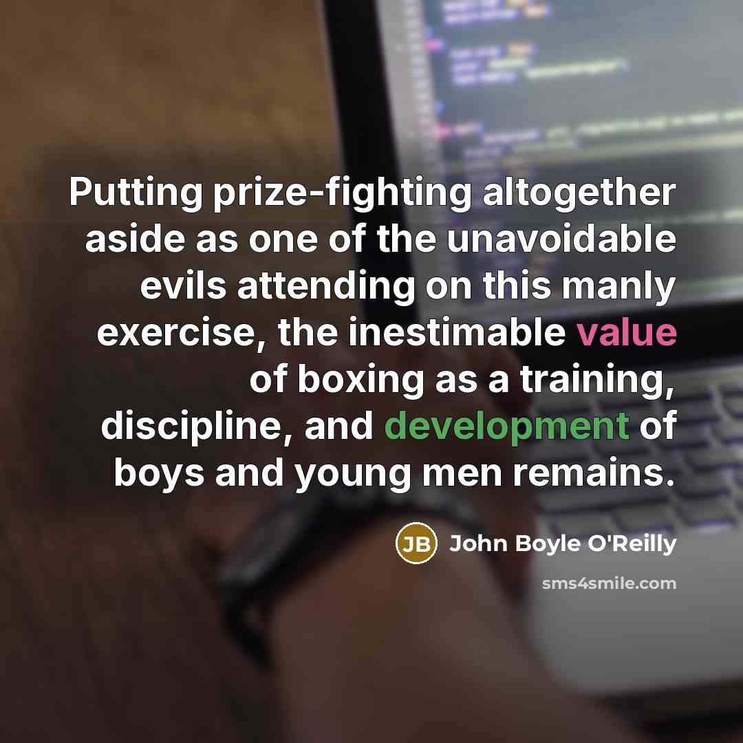 “Putting prize-fighting altogether aside as one of the unavoidable evils attending on this manly exercise, the inestimable value of boxing as a training, discipline, and development of boys and young men remains.” quote by John Boyle O'Reilly