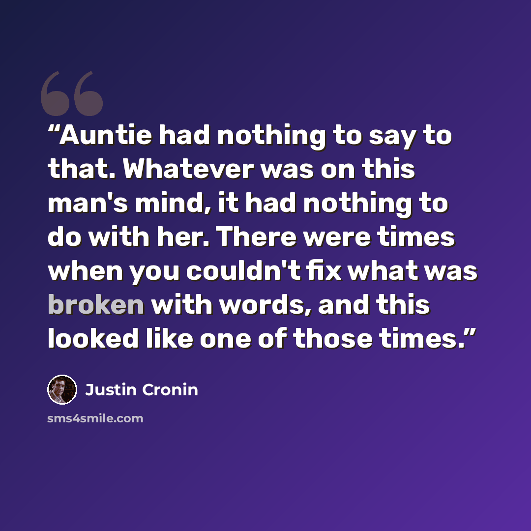“Auntie had nothing to say to that. Whatever was on this man's mind, it had nothing to do with her. There were times when you couldn't fix what was broken with words, and this looked like one of those times.” quote by Justin Cronin