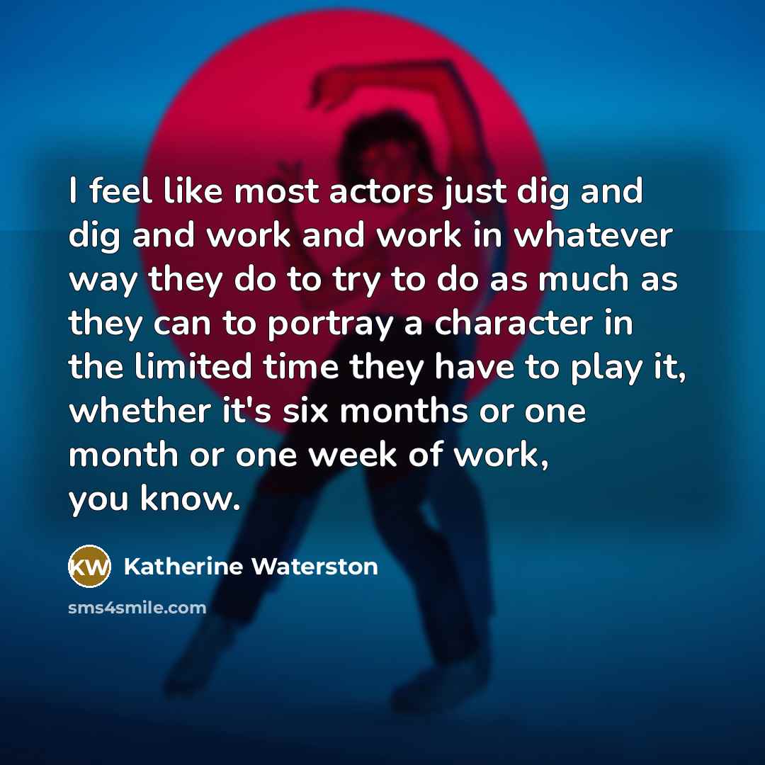 “I feel like most actors just dig and dig and work and work in whatever way they do to try to do as much as they can to portray a character in the limited time they have to play it, whether it's six months or one month or one week of work, you know.” quote by Katherine Waterston