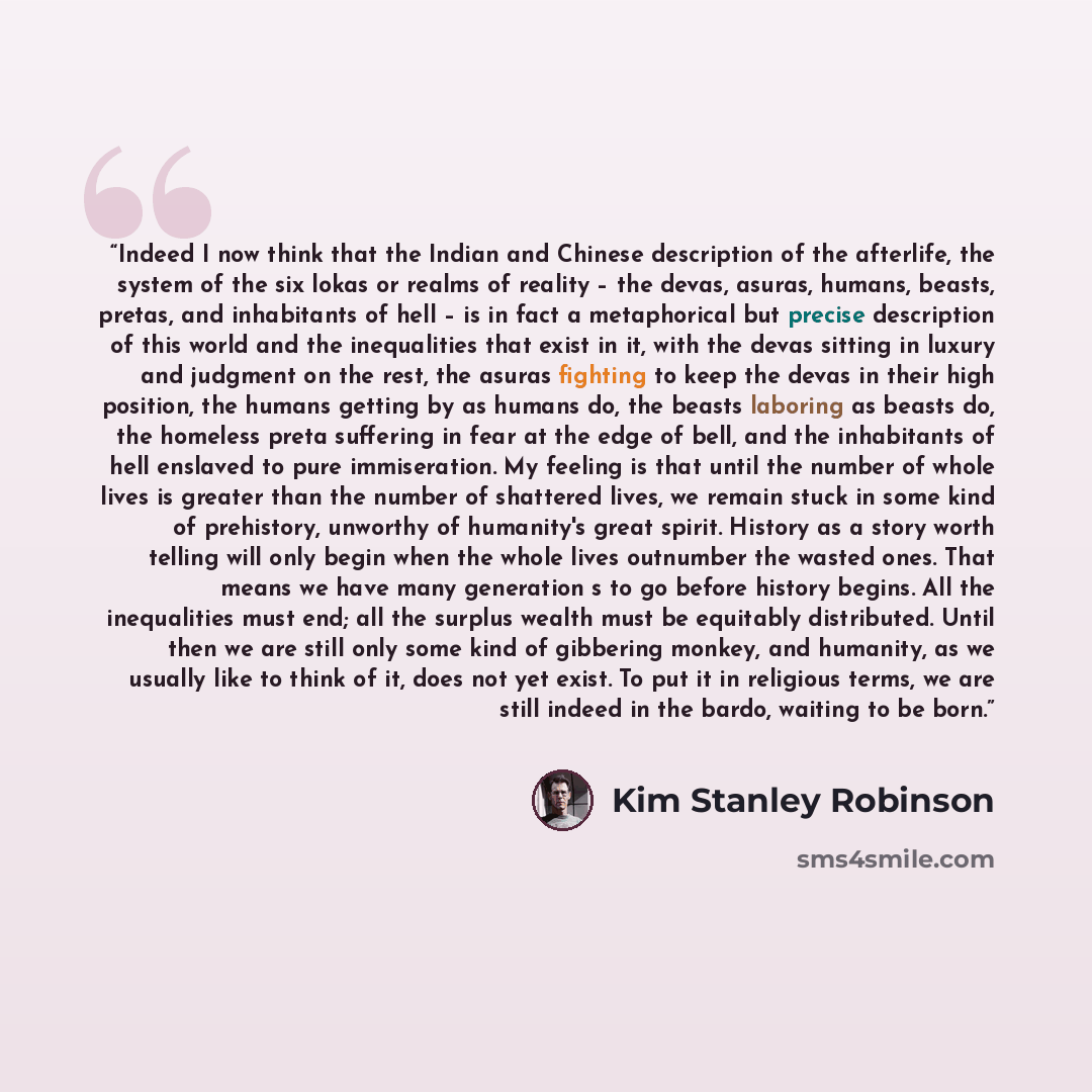 “Indeed I now think that the Indian and Chinese description of the afterlife, the system of the six lokas or realms of reality – the devas, asuras, humans, beasts, pretas, and inhabitants of hell – is in fact a metaphorical but precise description of this world and the inequalities that exist in…” quote by Kim Stanley Robinson