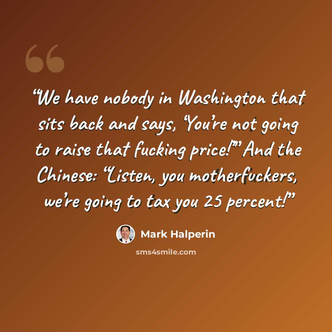 “We have nobody in Washington that sits back and says, ‘You’re not going to raise that fucking price!’” And the Chinese: “Listen, you motherfuckers, we’re going to tax you 25 percent!” quote by Mark Halperin