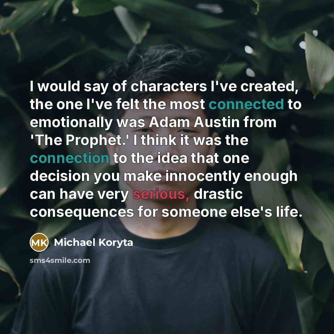 “I would say of characters I've created, the one I've felt the most connected to emotionally was Adam Austin from 'The Prophet.' I think it was the connection to the idea that one decision you make innocently enough can have very serious, drastic consequences for someone else's life.” quote by Michael Koryta