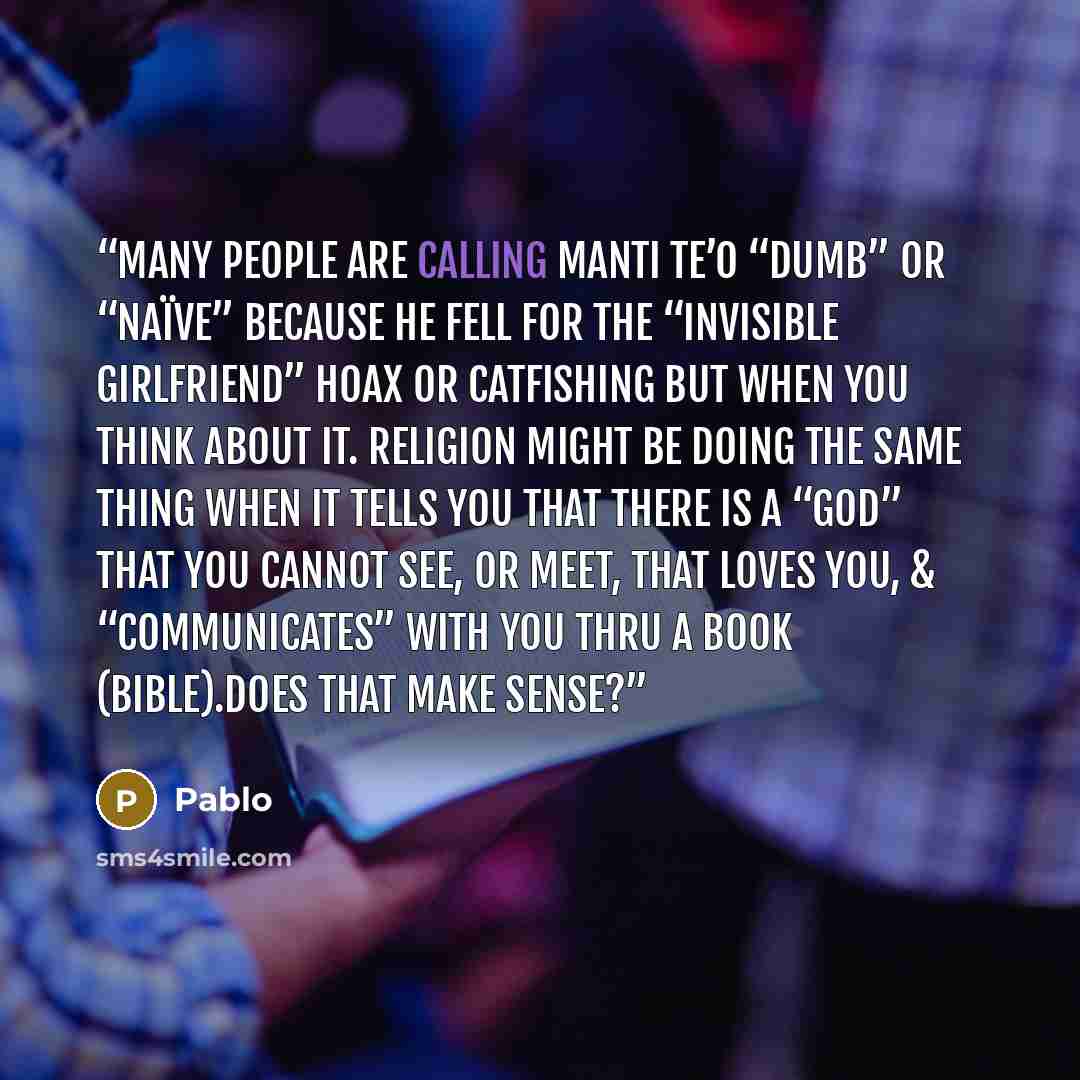 “Many people are calling Manti Te’o “dumb” or “naïve” because he fell for the “invisible girlfriend” hoax or catfishing but when you think about it. Religion MIGHT be doing the same thing when it tells you that there is a “God” that you cannot see, or meet, that loves you, & “communicates” with you…” quote by Pablo