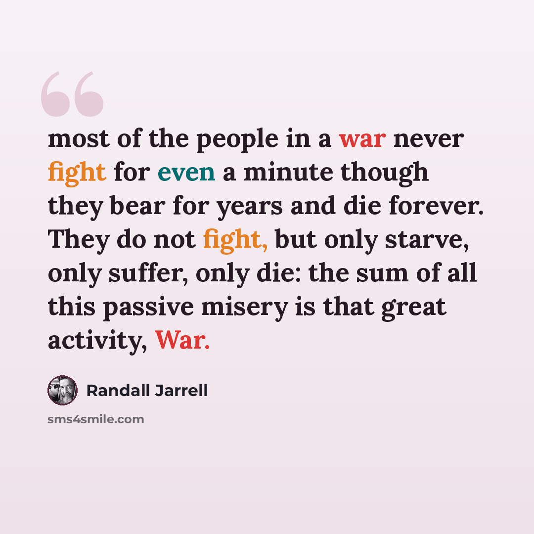 “most of the people in a war never fight for even a minute though they bear for years and die forever. They do not fight, but only starve, only suffer, only die: the sum of all this passive misery is that great activity, War.” quote by Randall Jarrell