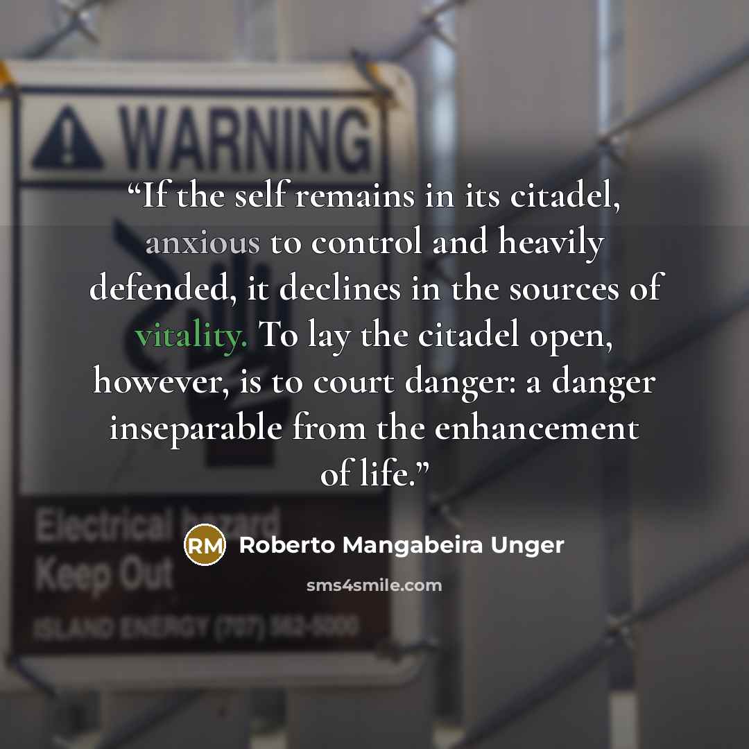 “If the self remains in its citadel, anxious to control and heavily defended, it declines in the sources of vitality. To lay the citadel open, however, is to court danger: a danger inseparable from the enhancement of life.” quote by Roberto Mangabeira Unger