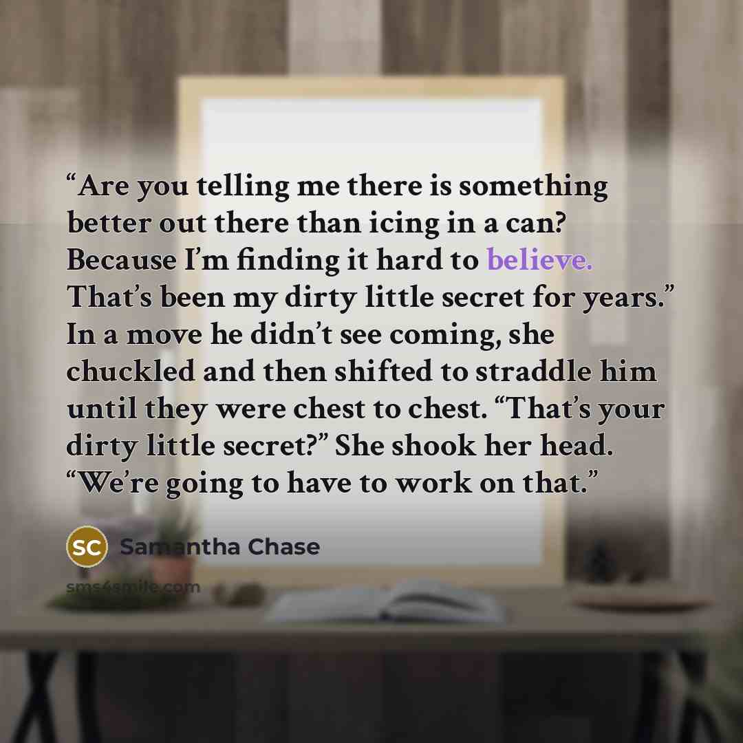 “Are you telling me there is something better out there than icing in a can? Because I’m finding it hard to believe. That’s been my dirty little secret for years.” In a move he didn’t see coming, she chuckled and then shifted to straddle him until they were chest to chest. “That’s your dirty little…” quote by Samantha Chase