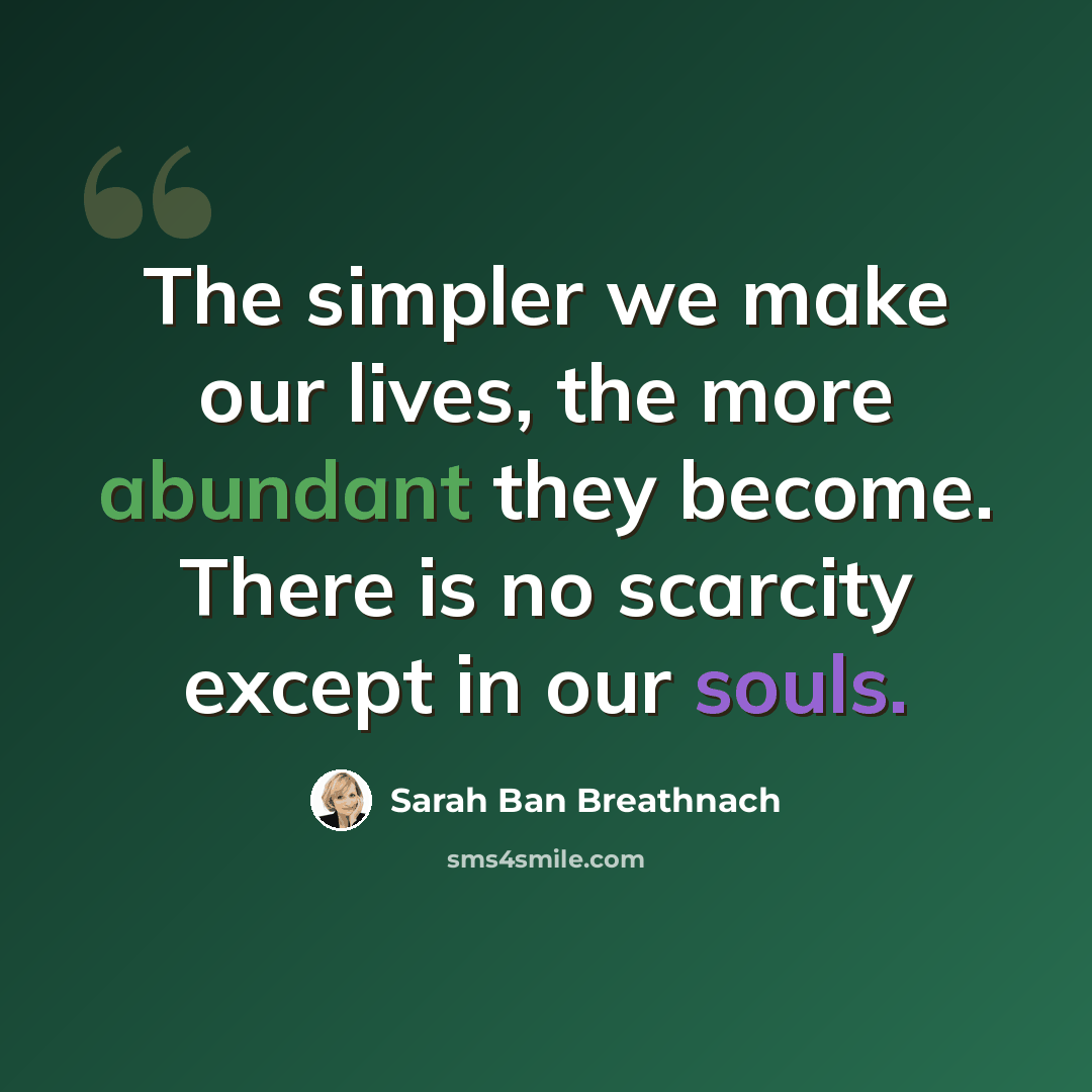 “The simpler we make our lives, the more abundant they become. There is no scarcity except in our souls.” quote by Sarah Ban Breathnach