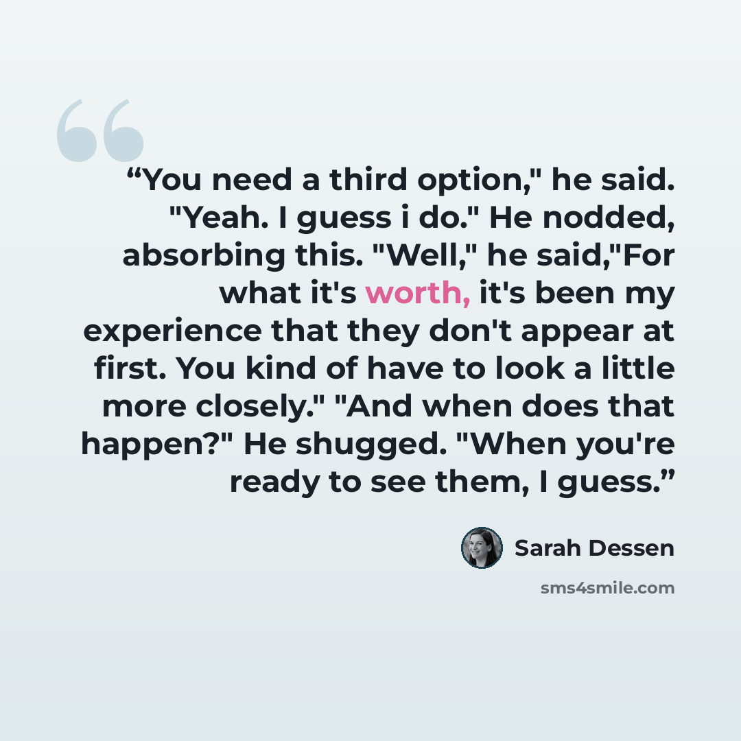 “You need a third option," he said. "Yeah. I guess i do." He nodded, absorbing this. "Well," he said,"For what it's worth, it's been my experience that they don't appear at first. You kind of have to look a little more closely." "And when does that happen?" He shugged. "When you're ready to see…” quote by Sarah Dessen