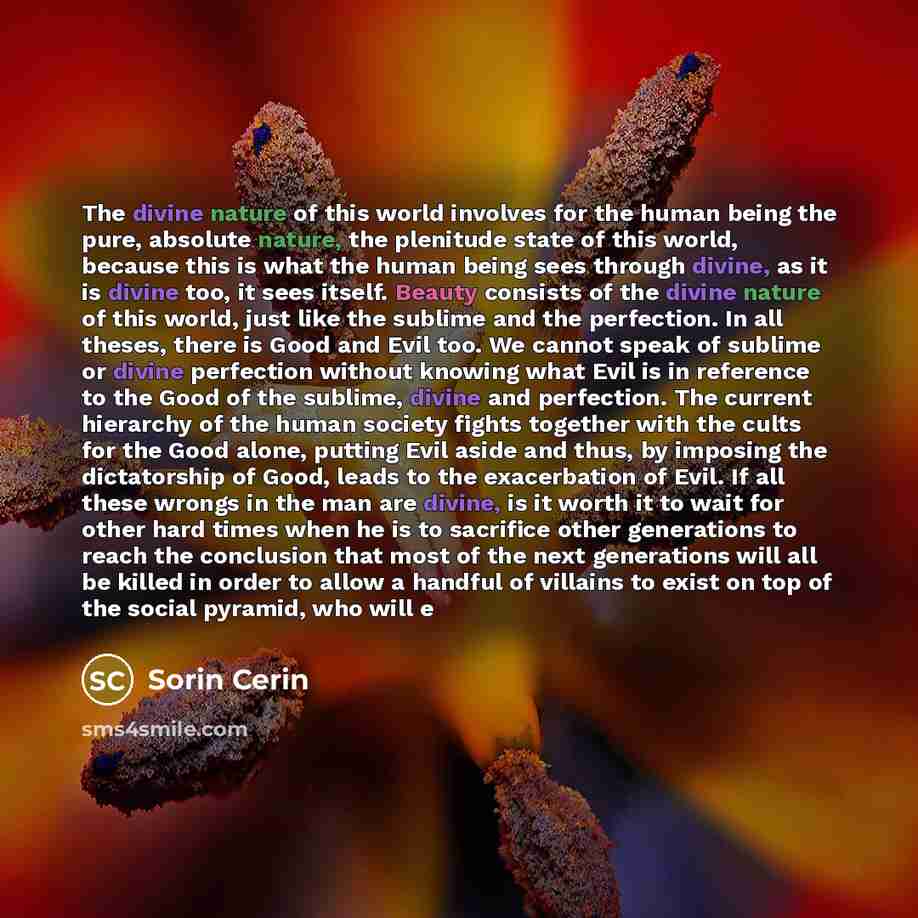 “The divine nature of this world involves for the human being the pure, absolute nature, the plenitude state of this world, because this is what the human being sees through divine, as it is divine too, it sees itself. Beauty consists of the divine nature of this world, just like the sublime and…” quote by Sorin Cerin