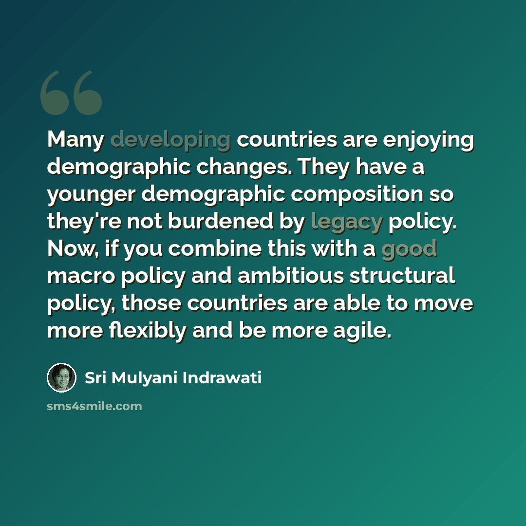 “Many developing countries are enjoying demographic changes. They have a younger demographic composition so they're not burdened by legacy policy. Now, if you combine this with a good macro policy and ambitious structural policy, those countries are able to move more flexibly and be more agile.” quote by Sri Mulyani Indrawati